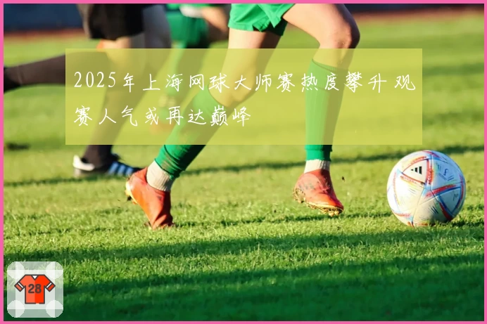 2025年上海网球大师赛热度攀升 观赛人气或再达巅峰