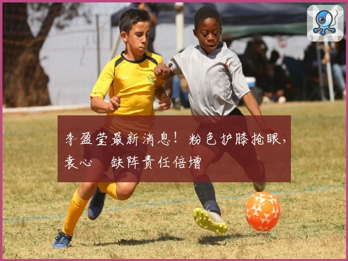 李盈莹最新消息！粉色护膝抢眼，袁心玥缺阵责任倍增