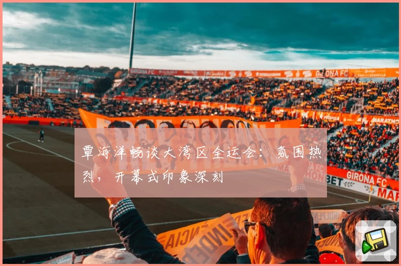 覃海洋畅谈大湾区全运会：氛围热烈，开幕式印象深刻