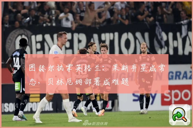 图赫尔执掌英格兰：果断弃星成常态，贝林厄姆部署成难题