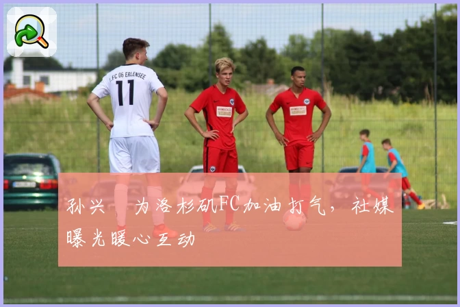 孙兴慜为洛杉矶FC加油打气,社媒曝光暖心互动