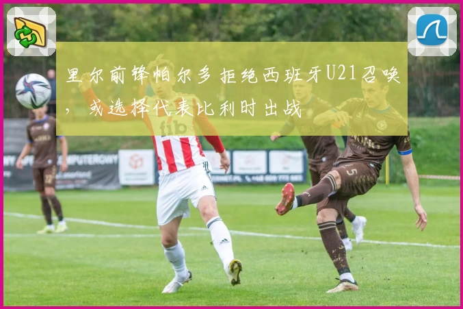 里尔前锋帕尔多拒绝西班牙U21召唤,或选择代表比利时出战