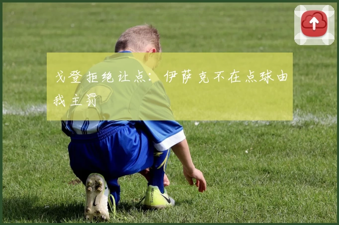 戈登拒绝让点：伊萨克不在点球由我主罚