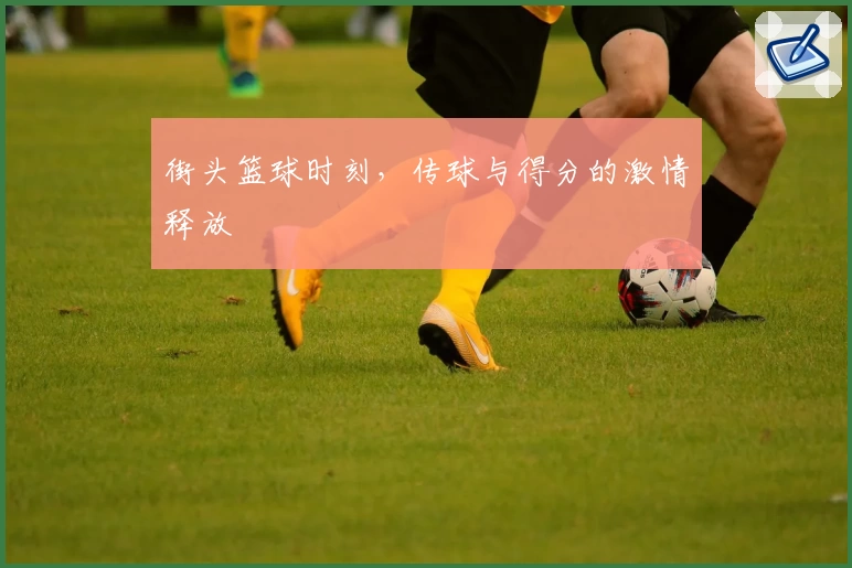 街头篮球时刻，传球与得分的激情释放
