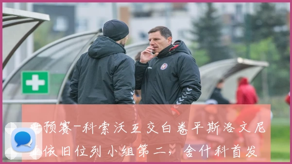 世预赛-科索沃互交白卷平斯洛文尼亚依旧位列小组第二,舍什科首发哑火