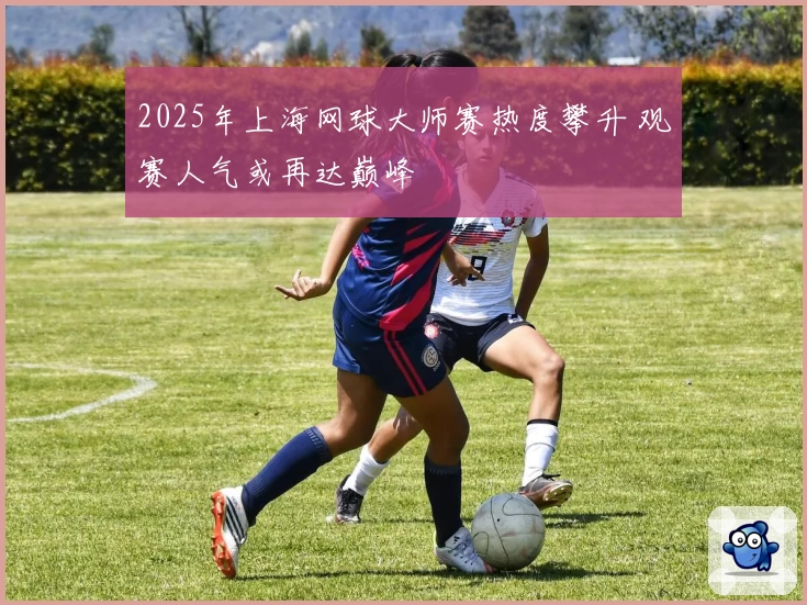 2025年上海网球大师赛热度攀升 观赛人气或再达巅峰