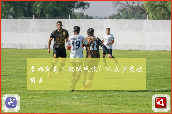 詹姆斯卷入假球风波？队友涉案被调查