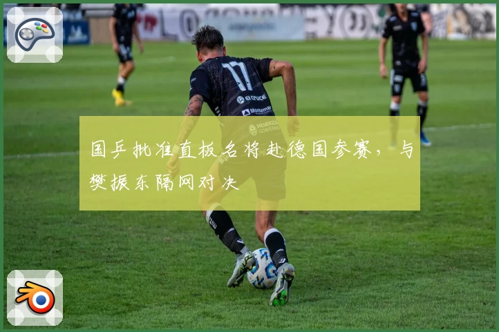 国乒批准直板名将赴德国参赛，与樊振东隔网对决