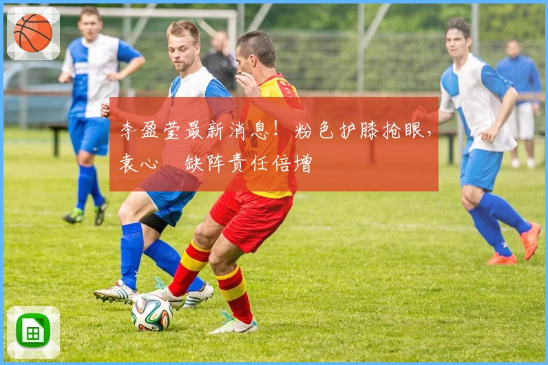 李盈莹最新消息！粉色护膝抢眼，袁心玥缺阵责任倍增