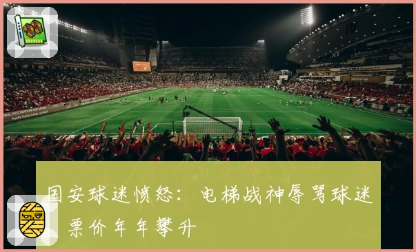 国安球迷愤怒:电梯战神辱骂球迷,票价年年攀升