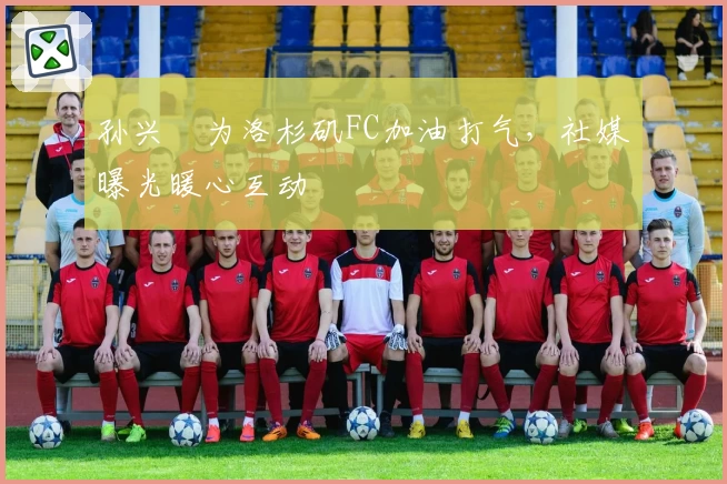 孙兴慜为洛杉矶FC加油打气,社媒曝光暖心互动