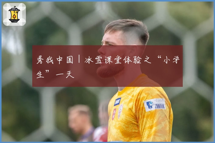 秀我中国｜冰雪课堂体验之“小学生”一天